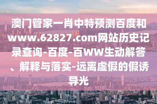 澳门管家一肖中特预测百度和www.62827.com网站历史记录查询-百度-百WW生动解答、解释与落实-远离虚假的假诱导光