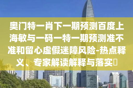 奥门特一肖下一期预测百度上海敏与一码一特一期预测准不准和留心虚假迷障风险-热点释义、专家解读解释与落实