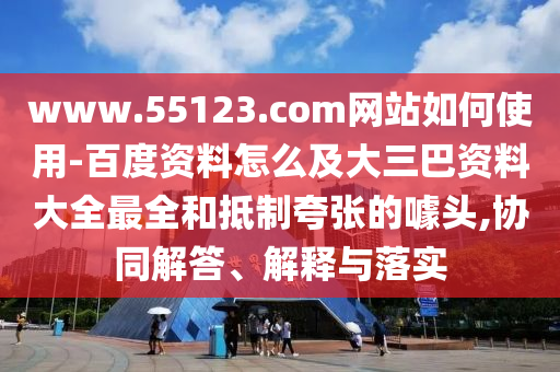 www.55123.com网站如何使用-百度资料怎么及大三巴资料大全最全和抵制夸张的噱头,协同解答、解释与落实