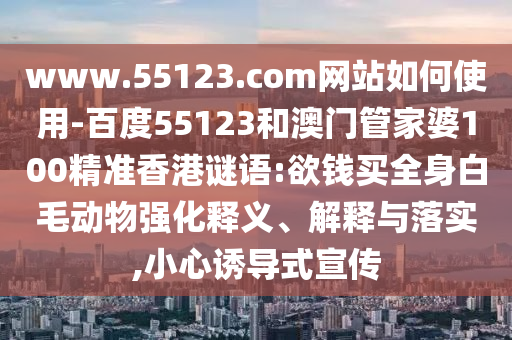www.55123.com网站如何使用-百度55123和澳门管家婆100精准香港谜语:欲钱买全身白毛动物强化释义、解释与落实,小心诱导式宣传