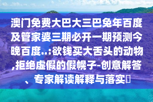 澳门免费大巴大三巴兔年百度及管家婆三期必开一期预测今晚百度..:欲钱买大舌头的动物,拒绝虚假的假幌子-创意解答、专家解读解释与落实