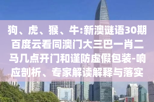 狗、虎、猴、牛:新澳谜语30期百度云看同澳门大三巴一肖二马几点开门和谨防虚假包装-响应剖析、专家解读解释与落实