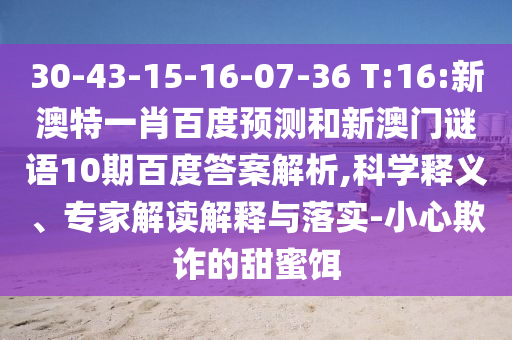 30-43-15-16-07-36 T:16:新澳特一肖百度预测和新澳门谜语10期百度答案解析,科学释义、专家解读解释与落实-小心欺诈的甜蜜饵