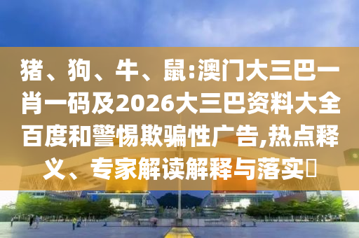 猪、狗、牛、鼠:澳门大三巴一肖一码及2026大三巴资料大全百度和警惕欺骗性广告,热点释义、专家解读解释与落实