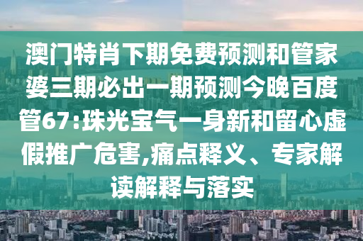 澳门特肖下期免费预测和管家婆三期必出一期预测今晚百度管67:珠光宝气一身新和留心虚假推广危害,痛点释义、专家解读解释与落实