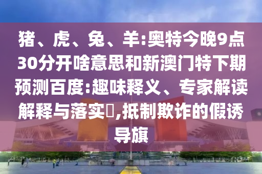 猪、虎、兔、羊:奥特今晚9点30分开啥意思和新澳门特下期预测百度:趣味释义、专家解读解释与落实​,抵制欺诈的假诱导旗
