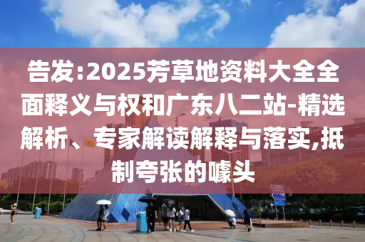 告发:2025芳草地资料大全全面释义与权和广东八二站-精选解析、专家解读解释与落实,抵制夸张的噱头