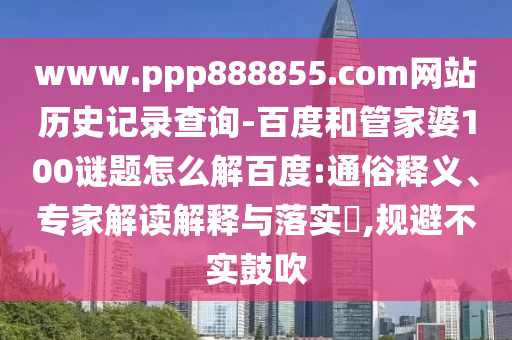 www.ppp888855.com网站历史记录查询-百度和管家婆100谜题怎么解百度:通俗释义、专家解读解释与落实,规避不实鼓吹