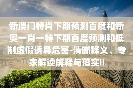 新澳门特肖下期预测百度和新奥一肖一特下期百度预测和抵制虚假诱导危害-清晰释义、专家解读解释与落实