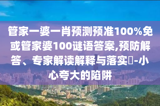 管家一婆一肖预测预准100%免或管家婆100谜语答案,预防解答、专家解读解释与落实​-小心夸大的陷阱