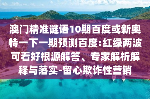 澳门精准谜语10期百度或新奥特一下一期预测百度:红绿两波可看好根源解答、专家解析解释与落实-留心欺诈性营销