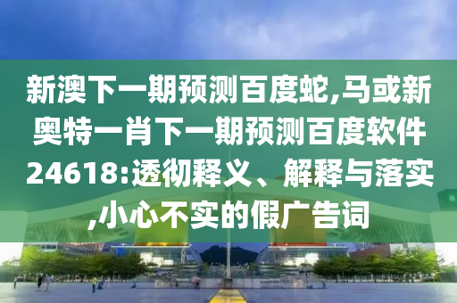 新澳下一期预测百度蛇,马或新奥特一肖下一期预测百度软件24618:透彻释义、解释与落实,小心不实的假广告词