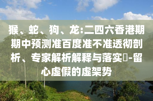 猴、蛇、狗、龙:二四六香港期期中预测准百度准不准透彻剖析、专家解析解释与落实-留心虚假的虚架势