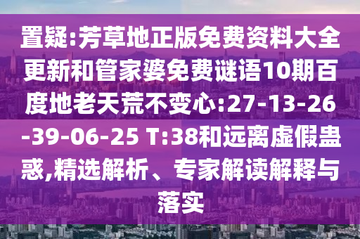 置疑:芳草地正版免费资料大全更新和管家婆免费谜语10期百度地老天荒不变心:27-13-26-39-06-25 T:38和远离虚假蛊惑,精选解析、专家解读解释与落实