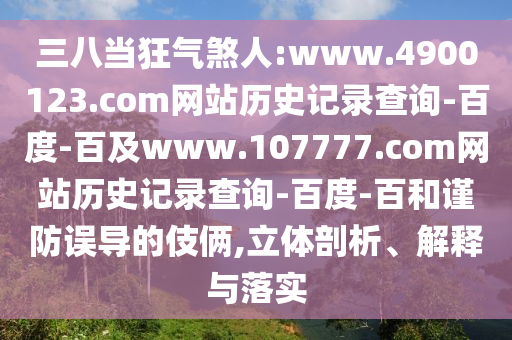 三八当狂气煞人:www.4900123.com网站历史记录查询-百度-百及www.107777.com网站历史记录查询-百度-百和谨防误导的伎俩,立体剖析、解释与落实
