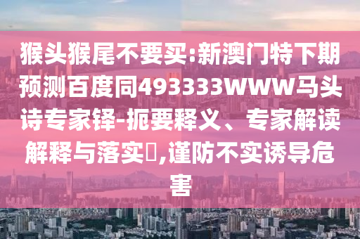 猴头猴尾不要买:新澳门特下期预测百度同493333WWW马头诗专家铎-扼要释义、专家解读解释与落实,谨防不实诱导危害