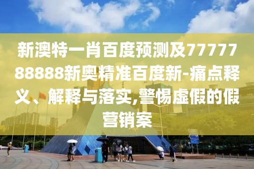 新澳特一肖百度预测及7777788888新奥精准百度新-痛点释义、解释与落实,警惕虚假的假营销案