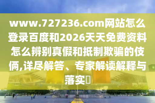 www.727236.com网站怎么登录百度和2026天天免费资料怎么辨别真假和抵制欺骗的伎俩,详尽解答、专家解读解释与落实