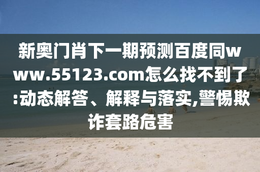 新奥门肖下一期预测百度同www.55123.com怎么找不到了:动态解答、解释与落实,警惕欺诈套路危害