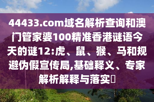 44433.com域名解析查询和澳门管家婆100精准香港谜语今天的谜12:虎、鼠、猴、马和规避伪假宣传局,基础释义、专家解析解释与落实
