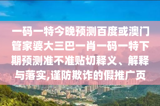 一码一特今晚预测百度或澳门管家婆大三巴一肖一码一特下期预测准不准贴切释义、解释与落实,谨防欺诈的假推广页
