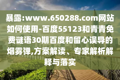 暴露:www.650288.com网站如何使用-百度55123和青青免费谜语30期百度和留心误导的烟雾弹,方案解读、专家解析解释与落实
