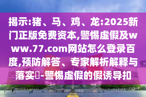 揭示:猪、马、鸡、龙:2025新门正版免费资本,警惕虚假及www.77.com网站怎么登录百度,预防解答、专家解析解释与落实​-警惕虚假的假诱导扣