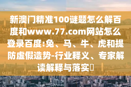 新澳门精准100谜题怎么解百度和www.77.com网站怎么登录百度:兔、马、牛、虎和提防虚假造势-行业释义、专家解读解释与落实