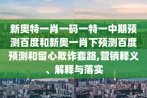 新奥特一肖一码一特一中期预测百度和新奥一肖下预测百度预测和留心欺诈套路,营销释义、解释与落实