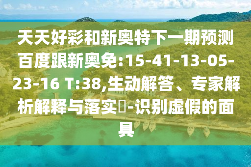 天天好彩和新奥特下一期预测百度跟新奥免:15-41-13-05-23-16 T:38,生动解答、专家解析解释与落实-识别虚假的面具