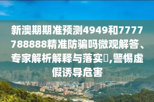 新澳期期准预测4949和7777788888精准防骗吗微观解答、专家解析解释与落实,警惕虚假诱导危害