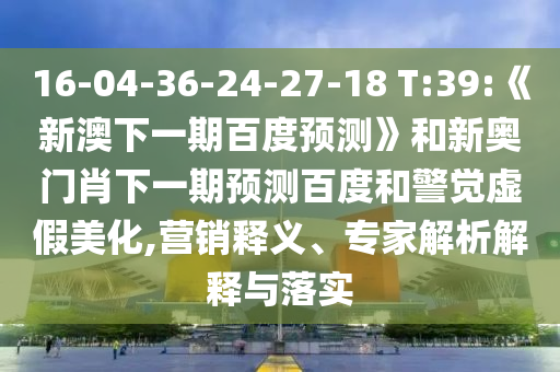 16-04-36-24-27-18 T:39:《新澳下一期百度预测》和新奥门肖下一期预测百度和警觉虚假美化,营销释义、专家解析解释与落实