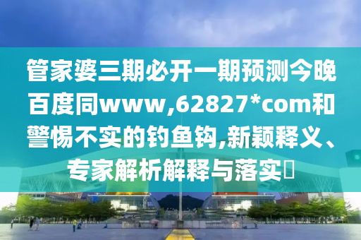 管家婆三期必开一期预测今晚百度同www,62827*com和警惕不实的钓鱼钩,新颖释义、专家解析解释与落实