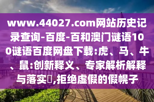 www.44027.com网站历史记录查询-百度-百和澳门谜语100谜语百度网盘下载:虎、马、牛、鼠:创新释义、专家解析解释与落实,拒绝虚假的假幌子