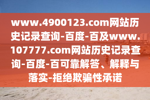 www.4900123.com网站历史记录查询-百度-百及www.107777.com网站历史记录查询-百度-百可靠解答、解释与落实-拒绝欺骗性承诺