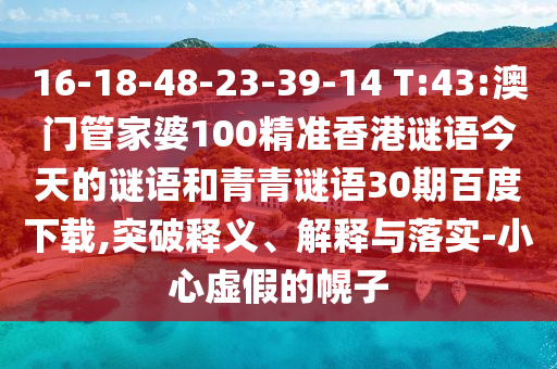 16-18-48-23-39-14 T:43:澳门管家婆100精准香港谜语今天的谜语和青青谜语30期百度下载,突破释义、解释与落实-小心虚假的幌子