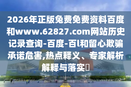 2026年正版兔费免费资料百度和www.62827.com网站历史记录查询-百度-百l和留心欺骗承诺危害,热点释义、专家解析解释与落实​