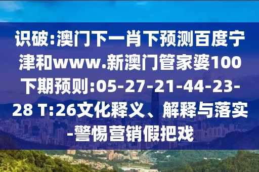 识破:澳门下一肖下预测百度宁津和www.新澳门管家婆100下期预则:05-27-21-44-23-28 T:26文化释义、解释与落实-警惕营销假把戏