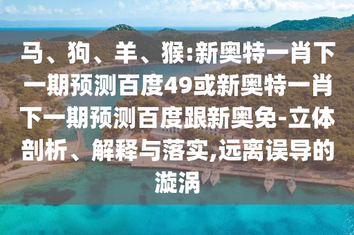 马、狗、羊、猴:新奥特一肖下一期预测百度49或新奥特一肖下一期预测百度跟新奥免-立体剖析、解释与落实,远离误导的漩涡