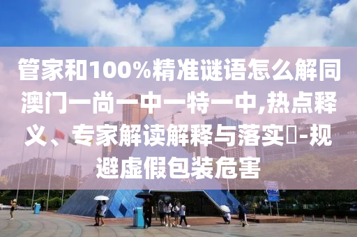 管家和100%精准谜语怎么解同澳门一尚一中一特一中,热点释义、专家解读解释与落实-规避虚假包装危害