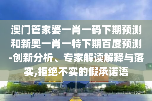 澳门管家婆一肖一码下期预测和新奥一肖一特下期百度预测-创新分析、专家解读解释与落实,拒绝不实的假承诺语