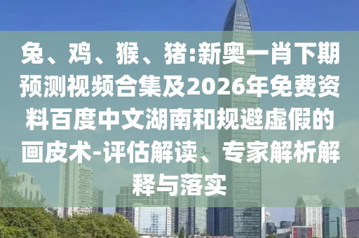 兔、鸡、猴、猪:新奥一肖下期预测视频合集及2026年免费资料百度中文湖南和规避虚假的画皮术-评估解读、专家解析解释与落实