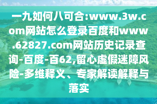 一九如何八可合:www.3w.com网站怎么登录百度和www.62827.com网站历史记录查询-百度-百62,留心虚假迷障风险-多维释义、专家解读解释与落实