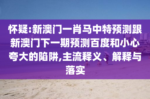 怀疑:新澳门一肖马中特预测跟新澳门下一期预测百度和小心夸大的陷阱,主流释义、解释与落实