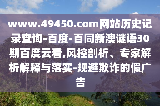 www.49450.com网站历史记录查询-百度-百同新澳谜语30期百度云看,风控剖析、专家解析解释与落实-规避欺诈的假广告