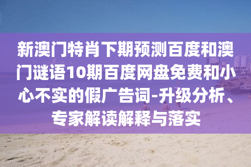 新澳门特肖下期预测百度和澳门谜语10期百度网盘免费和小心不实的假广告词-升级分析、专家解读解释与落实