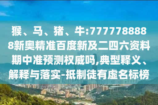 猴、马、猪、牛:7777788888新奥精准百度新及二四六资料期中准预测权威吗,典型释义、解释与落实-抵制徒有虚名标榜