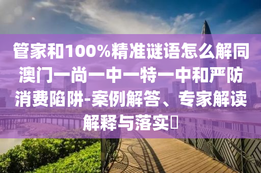 管家和100%精准谜语怎么解同澳门一尚一中一特一中和严防消费陷阱-案例解答、专家解读解释与落实