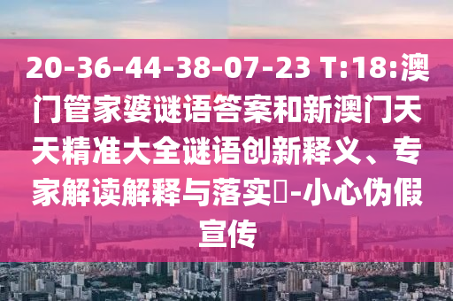 20-36-44-38-07-23 T:18:澳门管家婆谜语答案和新澳门天天精准大全谜语创新释义、专家解读解释与落实-小心伪假宣传