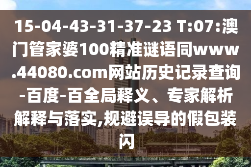 15-04-43-31-37-23 T:07:澳门管家婆100精准谜语同www.44080.com网站历史记录查询-百度-百全局释义、专家解析解释与落实,规避误导的假包装闪